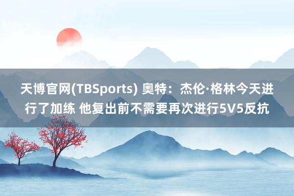 天博官网(TBSports) 奥特：杰伦·格林今天进行了加练 他复出前不需要再次进行5V5反抗