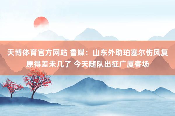 天博体育官方网站 鲁媒：山东外助珀塞尔伤风复原得差未几了 今天随队出征广厦客场