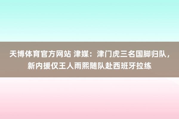 天博体育官方网站 津媒：津门虎三名国脚归队，新内援仅王人雨熙随队赴西班牙拉练