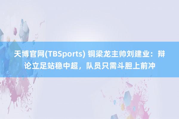 天博官网(TBSports) 铜梁龙主帅刘建业：辩论立足站稳中超，队员只需斗胆上前冲