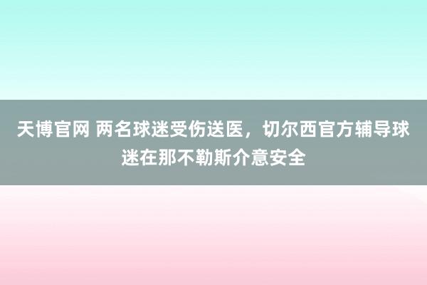 天博官网 两名球迷受伤送医，切尔西官方辅导球迷在那不勒斯介意安全