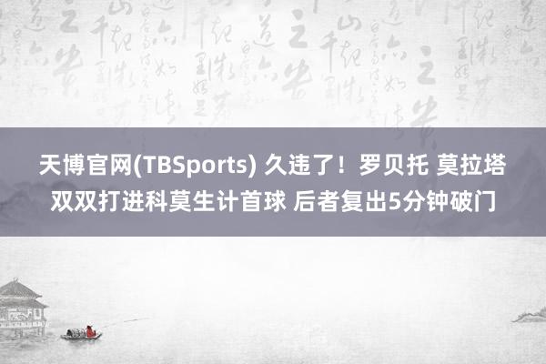 天博官网(TBSports) 久违了！罗贝托 莫拉塔双双打进科莫生计首球 后者复出5分钟破门