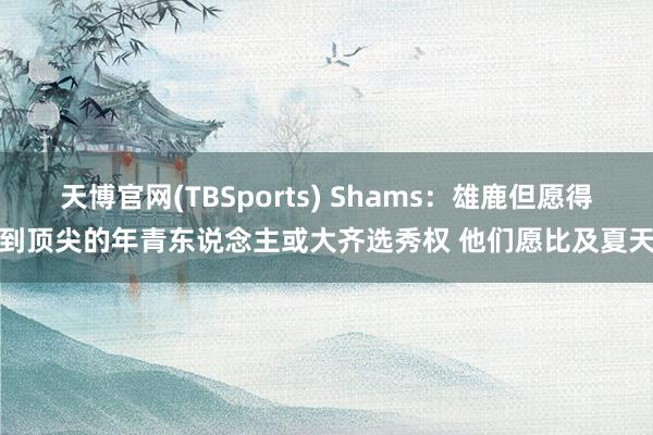 天博官网(TBSports) Shams：雄鹿但愿得到顶尖的年青东说念主或大齐选秀权 他们愿比及夏天