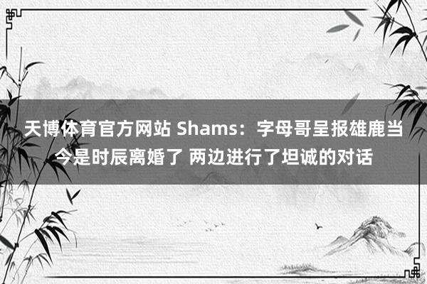 天博体育官方网站 Shams：字母哥呈报雄鹿当今是时辰离婚了 两边进行了坦诚的对话