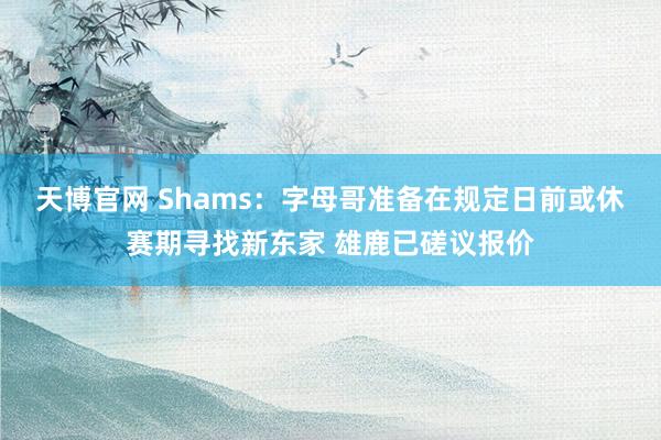 天博官网 Shams：字母哥准备在规定日前或休赛期寻找新东家 雄鹿已磋议报价