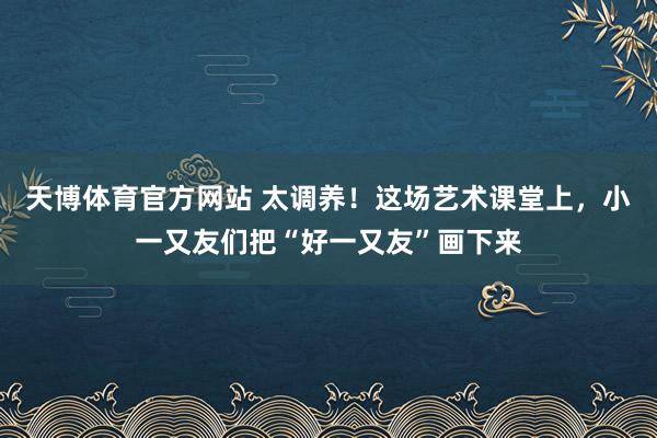 天博体育官方网站 太调养！这场艺术课堂上，小一又友们把“好一又友”画下来