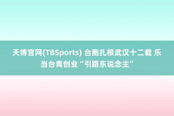 天博官网(TBSports) 台胞扎根武汉十二载 乐当台青创业“引路东说念主”