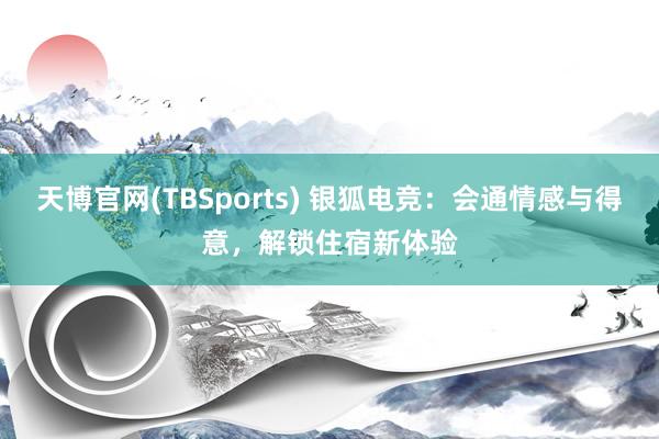 天博官网(TBSports) 银狐电竞：会通情感与得意，解锁住宿新体验