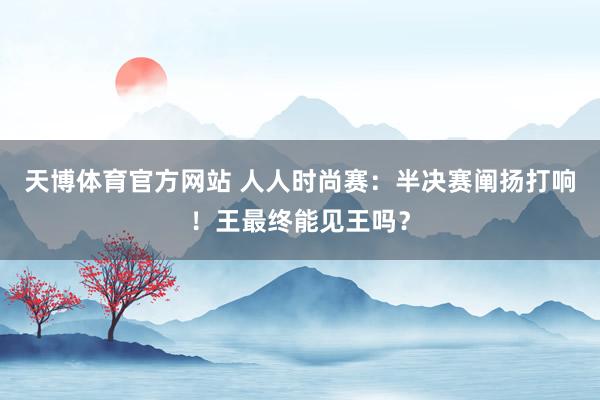 天博体育官方网站 人人时尚赛：半决赛阐扬打响！王最终能见王吗？