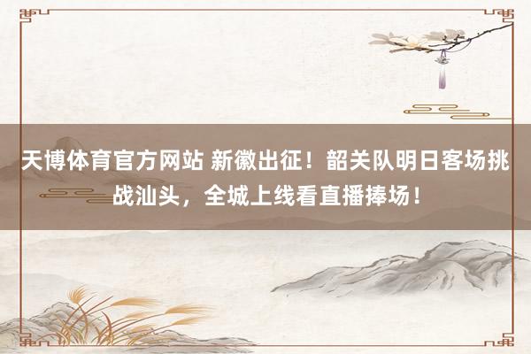 天博体育官方网站 新徽出征！韶关队明日客场挑战汕头，全城上线看直播捧场！