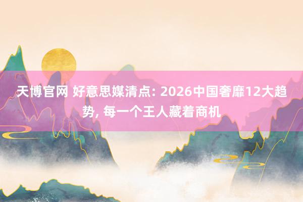 天博官网 好意思媒清点: 2026中国奢靡12大趋势， 每一个王人藏着商机