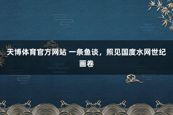 天博体育官方网站 一条鱼谈，照见国度水网世纪画卷