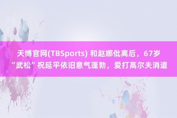 天博官网(TBSports) 和赵娜仳离后,67岁“武松”祝延平依旧意气蓬勃,爱打高尔夫消遣