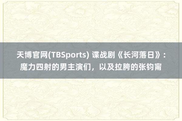 天博官网(TBSports) 谍战剧《长河落日》：魔力四射的男主演们，以及拉胯的张钧甯