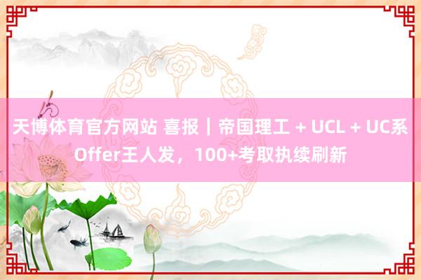 天博体育官方网站 喜报｜帝国理工 + UCL + UC系Offer王人发，100+考取执续刷新