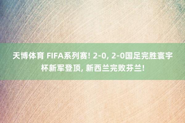 天博体育 FIFA系列赛! 2-0， 2-0国足完胜寰宇杯新军登顶， 新西兰完败芬兰!