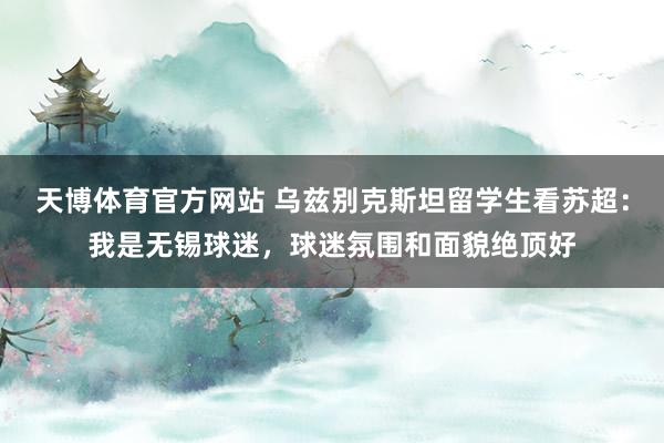天博体育官方网站 乌兹别克斯坦留学生看苏超：我是无锡球迷，球迷氛围和面貌绝顶好