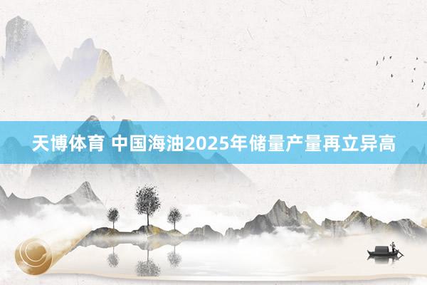 天博体育 中国海油2025年储量产量再立异高