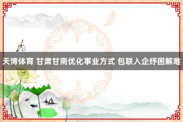 天博体育 甘肃甘南优化事业方式 包联入企纾困解难