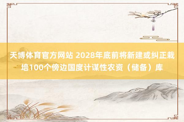 天博体育官方网站 2028年底前将新建或纠正栽培100个傍边国度计谋性农资（储备）库