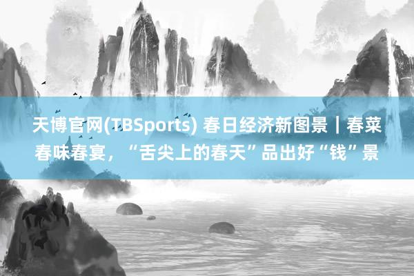 天博官网(TBSports) 春日经济新图景｜春菜春味春宴，“舌尖上的春天”品出好“钱”景