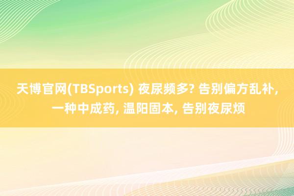 天博官网(TBSports) 夜尿频多? 告别偏方乱补， 一种中成药， 温阳固本， 告别夜尿烦
