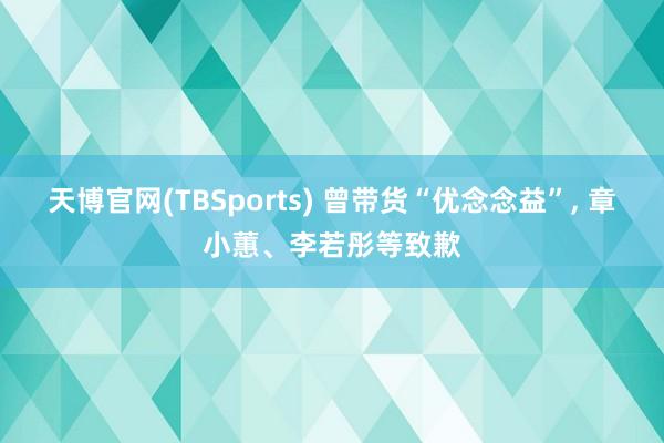 天博官网(TBSports) 曾带货“优念念益”， 章小蕙、李若彤等致歉