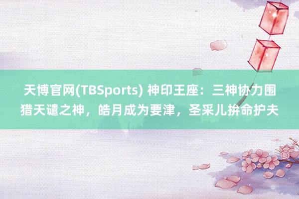 天博官网(TBSports) 神印王座：三神协力围猎天谴之神，皓月成为要津，圣采儿拚命护夫