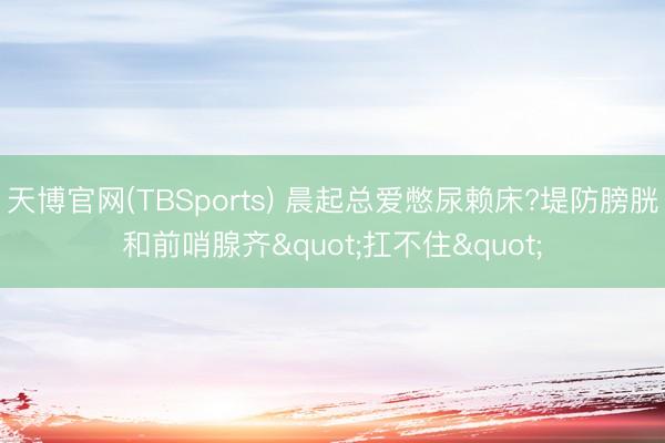 天博官网(TBSports) 晨起总爱憋尿赖床?堤防膀胱和前哨腺齐"扛不住"