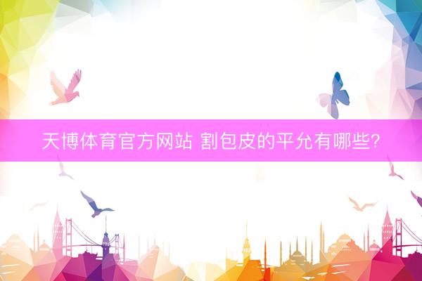 天博体育官方网站 割包皮的平允有哪些？
