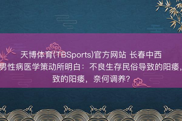 天博体育(TBSports)官方网站 长春中西医连结病院男性病医学策动所明白：不良生存民俗导致的阳痿，奈何调养？