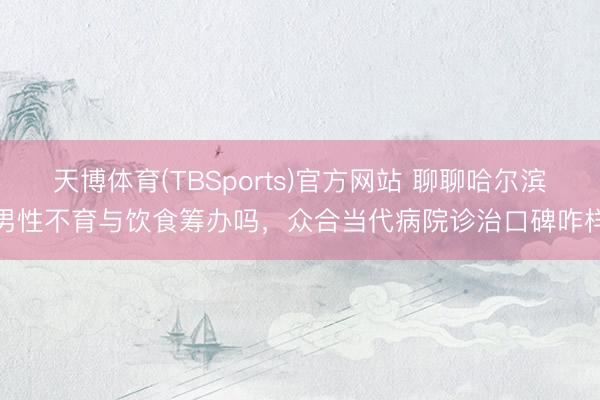 天博体育(TBSports)官方网站 聊聊哈尔滨男性不育与饮食筹办吗，众合当代病院诊治口碑咋样
