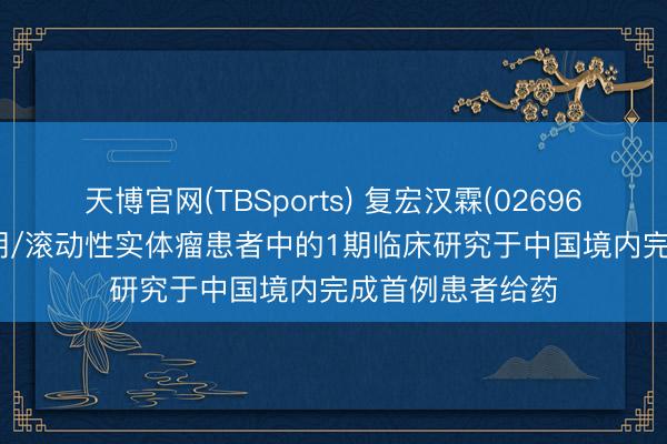 天博官网(TBSports) 复宏汉霖(02696)：HLX97在晚期/滚动性实体瘤患者中的1期临床研究于中国境内完成首例患者给药