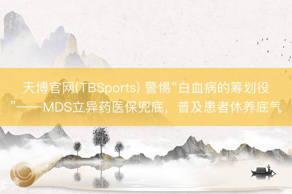 天博官网(TBSports) 警惕“白血病的筹划役”——MDS立异药医保兜底，普及患者休养底气
