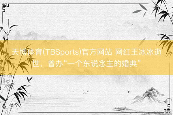天博体育(TBSports)官方网站 网红王冰冰逝世，曾办“一个东说念主的婚典”