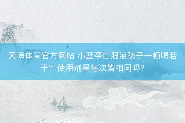 天博体育官方网站 小蓝芩口服液孩子一顿喝若干？使用剂量每次皆相同吗？