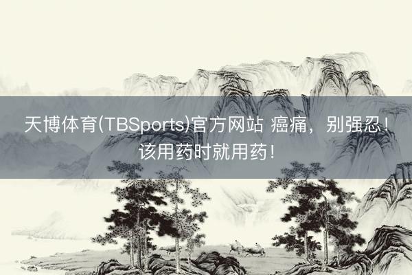天博体育(TBSports)官方网站 癌痛，别强忍！该用药时就用药！