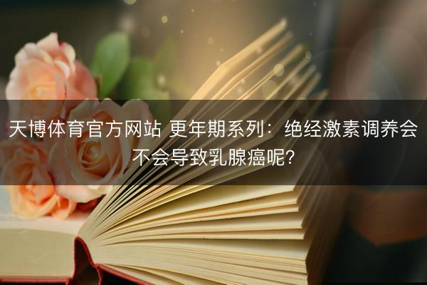 天博体育官方网站 更年期系列：绝经激素调养会不会导致乳腺癌呢？