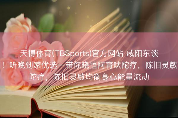 天博体育(TBSports)官方网站 咸阳东谈主别再跑推拿店了！听晚到家优选—带你晓悟阿育吠陀疗，陈旧灵敏均衡身心能量流动