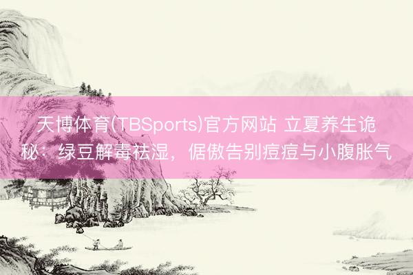 天博体育(TBSports)官方网站 立夏养生诡秘：绿豆解毒祛湿，倨傲告别痘痘与小腹胀气