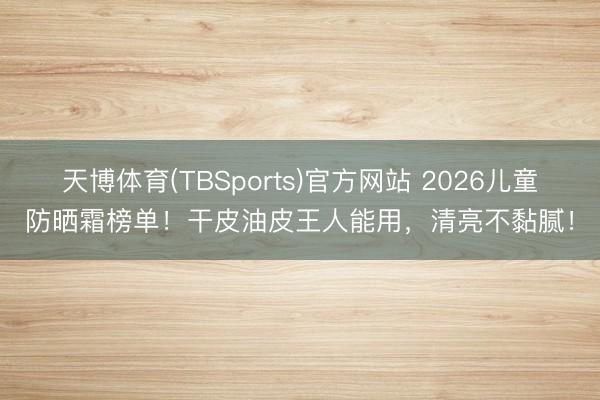 天博体育(TBSports)官方网站 2026儿童防晒霜榜单！干皮油皮王人能用，清亮不黏腻！