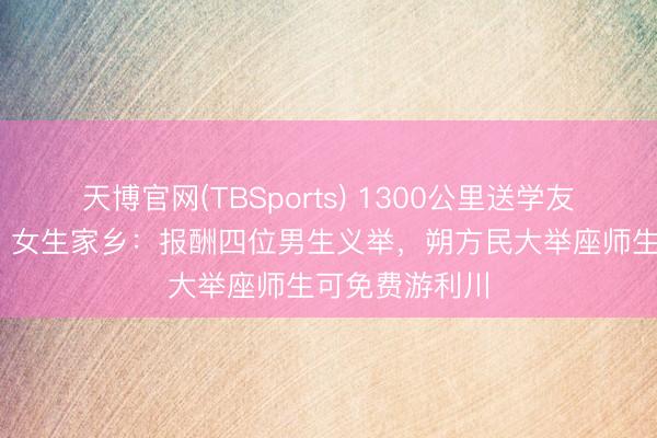 天博官网(TBSports) 1300公里送学友返乡奔丧后续 女生家乡：报酬四位男生义举，朔方民大举座师生可免费游利川
