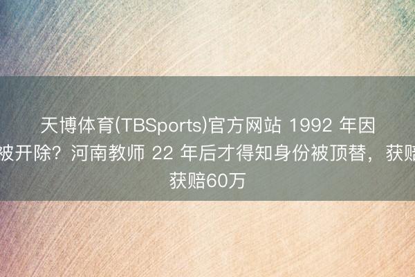 天博体育(TBSports)官方网站 1992 年因 超生被开除？河南教师 22 年后才得知身份被顶替，获赔60万