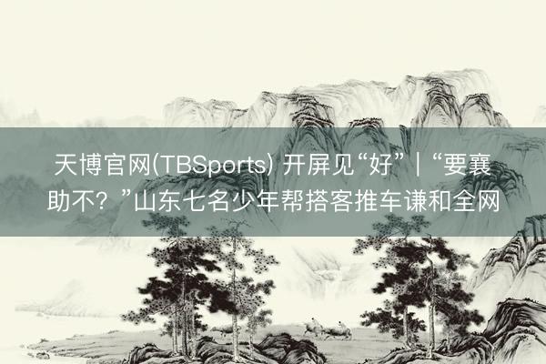 天博官网(TBSports) 开屏见“好”｜“要襄助不？”山东七名少年帮搭客推车谦和全网