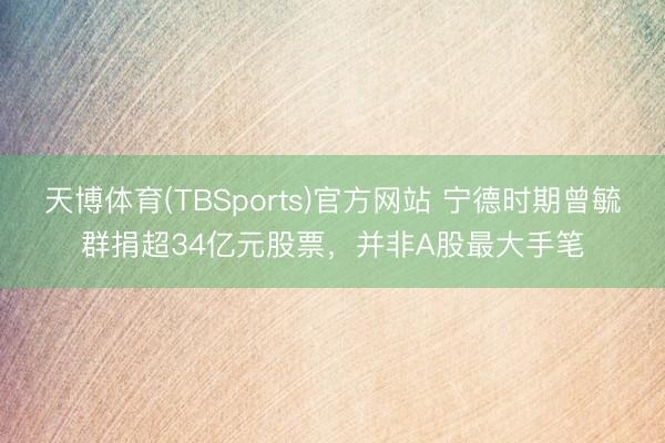 天博体育(TBSports)官方网站 宁德时期曾毓群捐超34亿元股票，并非A股最大手笔