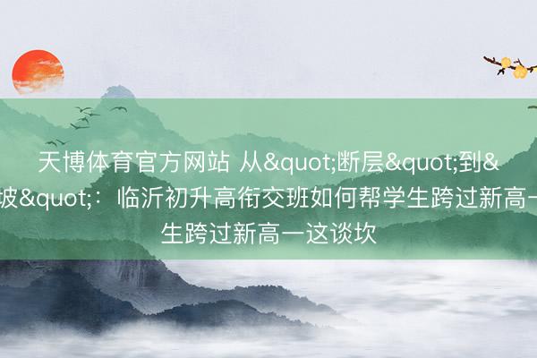 天博体育官方网站 从"断层"到"缓坡"：临沂初升高衔交班如何帮学生跨过新高一这谈坎