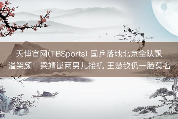 天博官网(TBSports) 国乒落地北京全队飘溢笑颜！梁靖崑两男儿接机 王楚钦仍一脸莫名