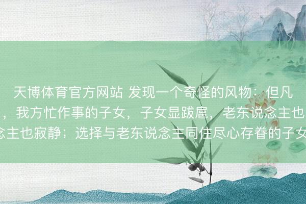 天博体育官方网站 发现一个奇怪的风物：但凡让老东说念主独自糊口，我方忙作事的子女，子女显跋扈，老东说念主也寂静；选择与老东说念主同住尽心存眷的子女，常窘迫还被埋怨！