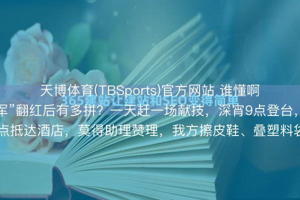 天博体育(TBSports)官方网站 谁懂啊！朱之文“南天门大将军”翻红后有多拼？一天赶一场献技，深宵9点登台，唱完连夜返程，凌晨1点抵达酒店，莫得助理赞理，我方擦皮鞋、叠塑料袋当垃圾袋，袜子破洞也不换，却在公益宣传上额外崇拜，说“比收成有道理”，三天五场献技累到喊要保命，却依旧效力信用，这么的朱之文太好哭了！晚上九点，临...