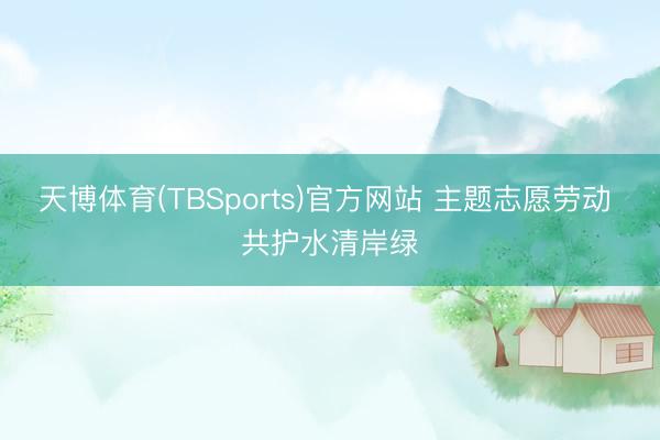 天博体育(TBSports)官方网站 主题志愿劳动 共护水清岸绿